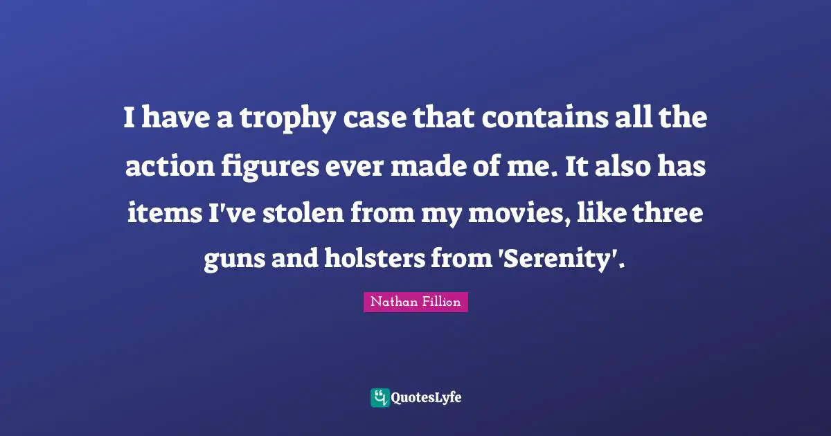 I have a trophy case that contains all the action figures ever made of me. It also has items I've stolen from my movies, like three guns and holsters from 'Serenity'.