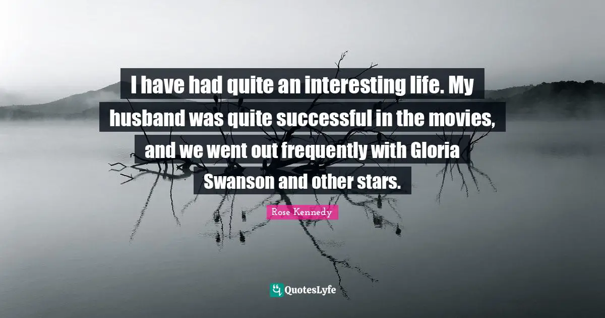 Rose Kennedy Quotes: "I have had quite an interesting life. My husband was quite successful in the movies, and we went out frequently with Gloria Swanson and other stars."