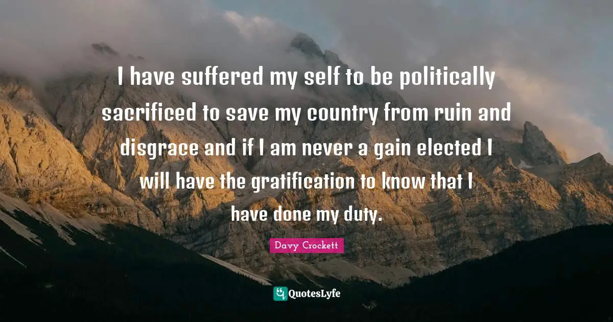 Davy Crockett Quotes: I have suffered my self to be politically sacrificed to save my country from ruin and disgrace and if I am never a gain elected I will have the gratification to know that I have done my duty.