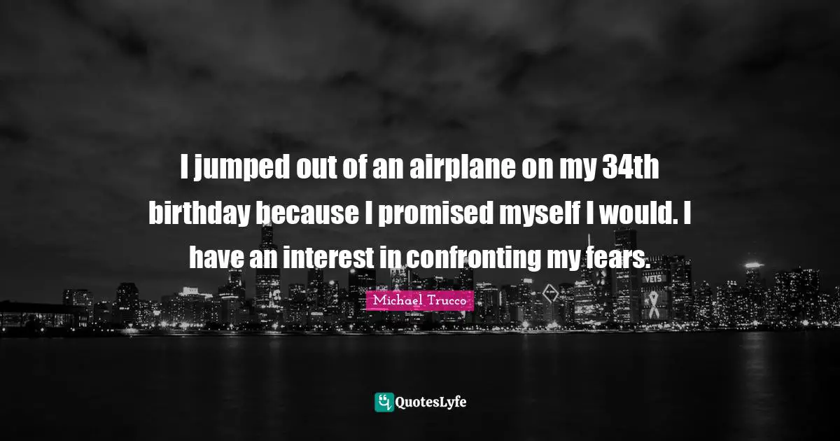 I jumped out of an airplane on my 34th birthday because I promised myself I would. I have an interest in confronting my fears.