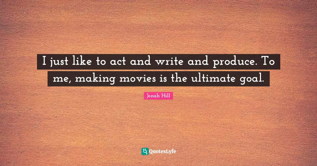 I just like to act and write and produce. To me, making movies is the ultimate goal.