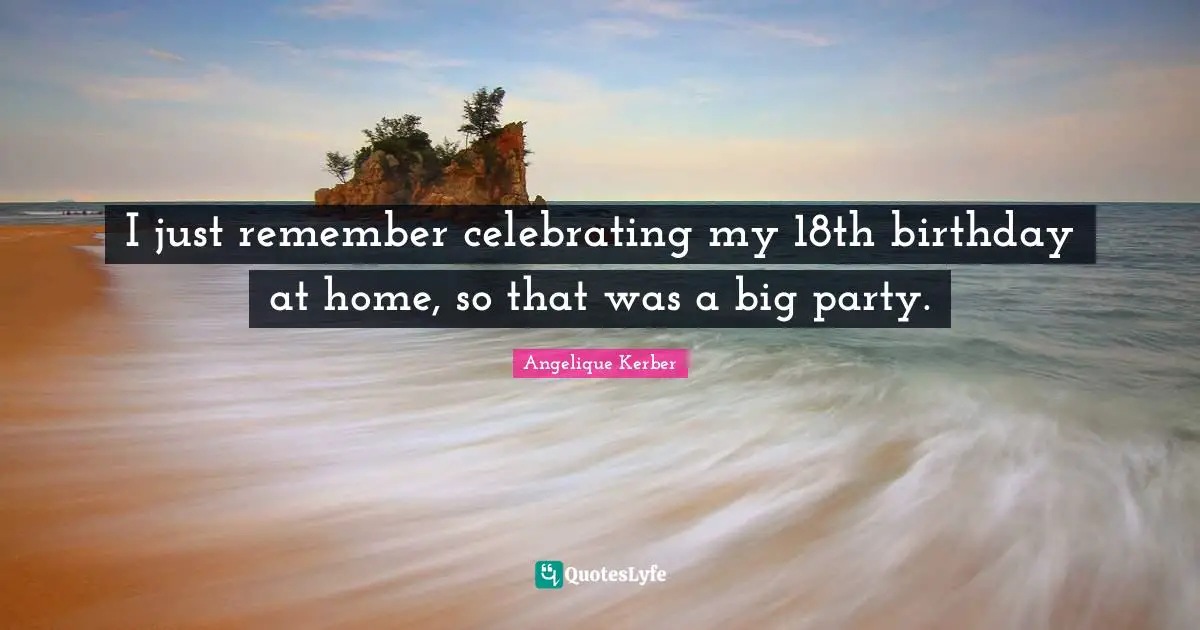 I just remember celebrating my 18th birthday at home, so that was a big party.