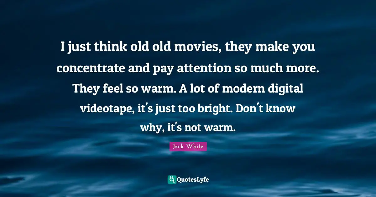 Jack White Quotes: "I just think old old movies, they make you concentrate and pay attention so much more. They feel so warm. A lot of modern digital videotape, it's just too bright. Don't know why, it's not warm."