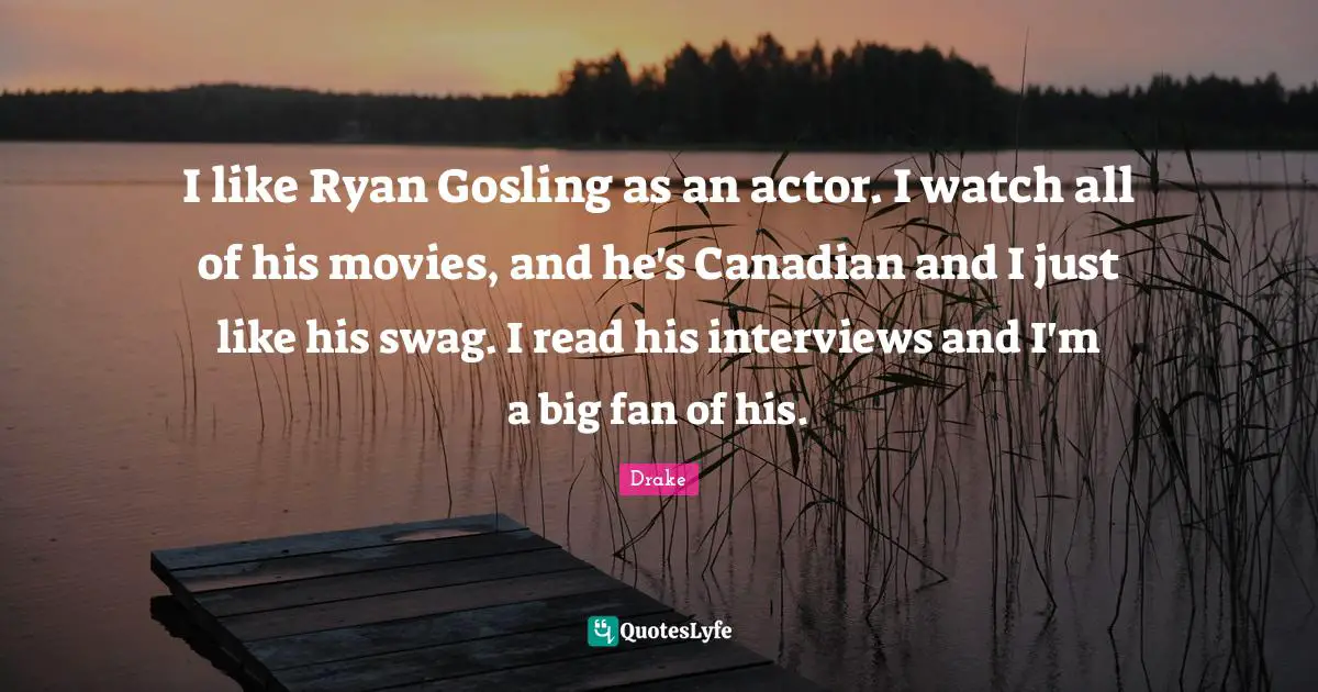 I like Ryan Gosling as an actor. I watch all of his movies, and he's Canadian and I just like his swag. I read his interviews and I'm a big fan of his.