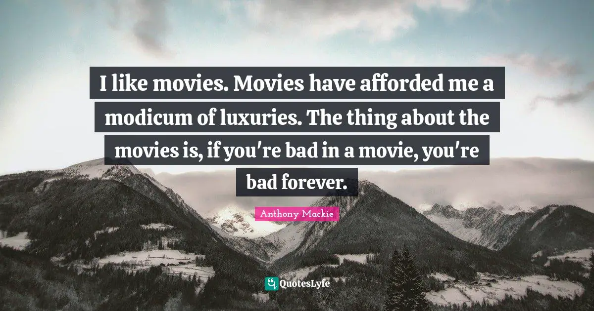 I like movies. Movies have afforded me a modicum of luxuries. The thing about the movies is, if you're bad in a movie, you're bad forever.