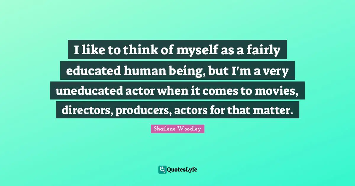 Shailene Woodley Quotes: "I like to think of myself as a fairly educated human being, but I'm a very uneducated actor when it comes to movies, directors, producers, actors for that matter."