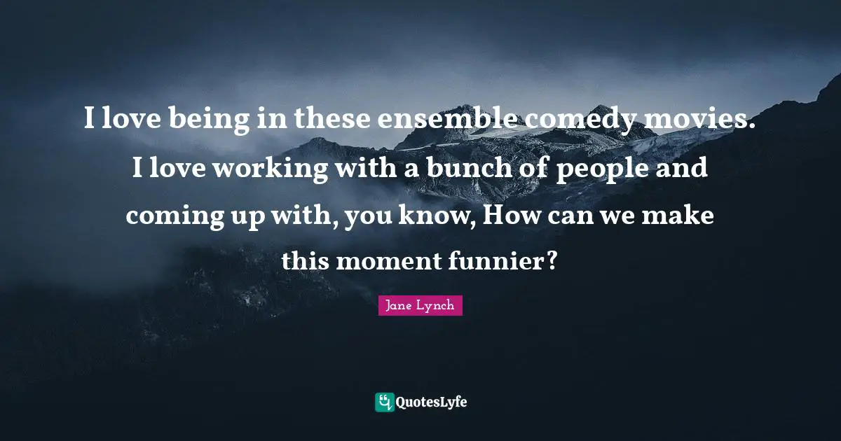 Jane Lynch Quotes: "I love being in these ensemble comedy movies. I love working with a bunch of people and coming up with, you know, How can we make this moment funnier?"
