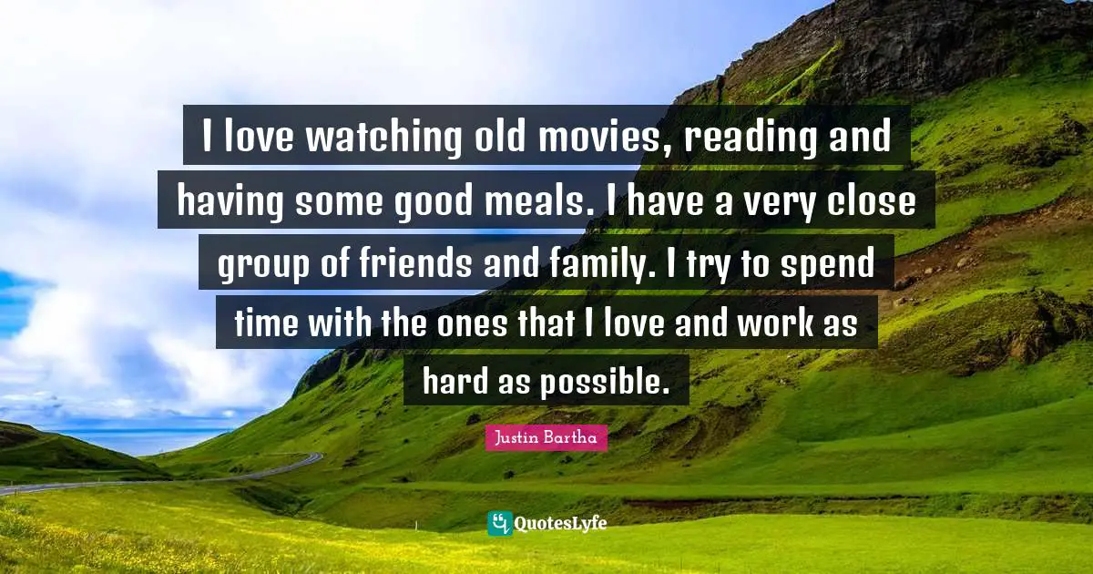 I love watching old movies, reading and having some good meals. I have a very close group of friends and family. I try to spend time with the ones that I love and work as hard as possible.