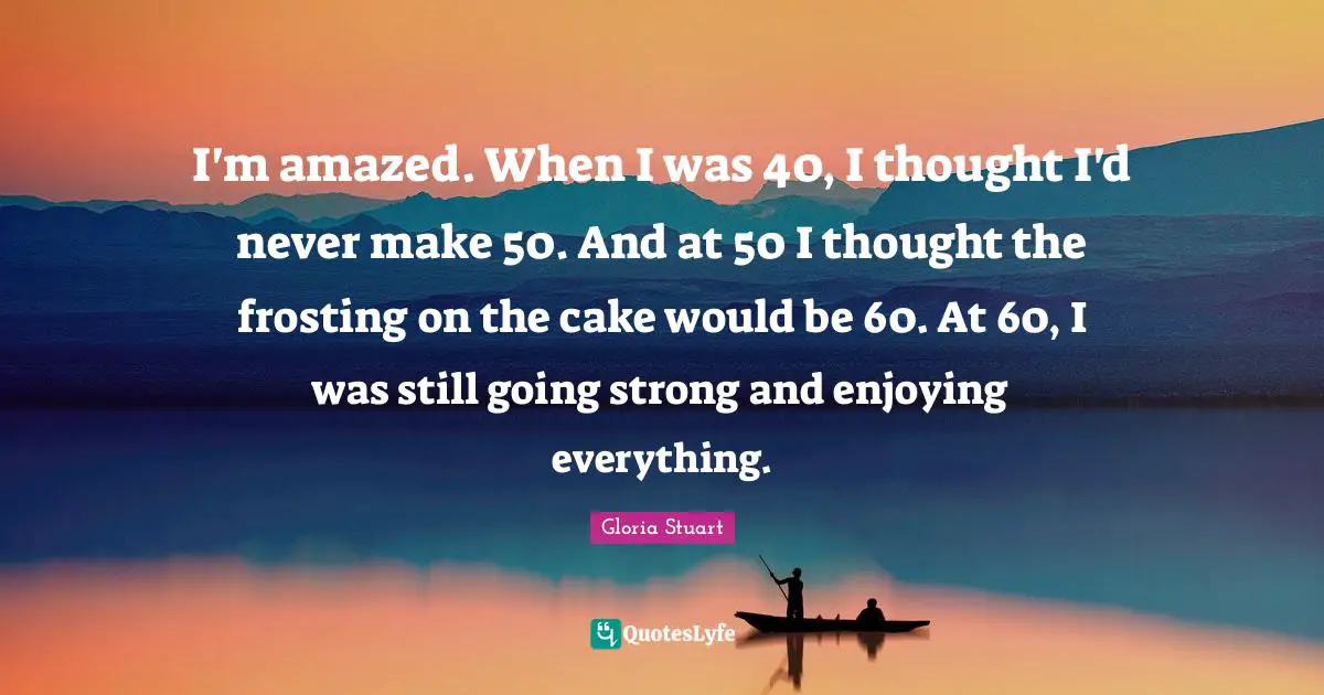I'm amazed. When I was 40, I thought I'd never make 50. And at 50 I thought the frosting on the cake would be 60. At 60, I was still going strong and enjoying everything.