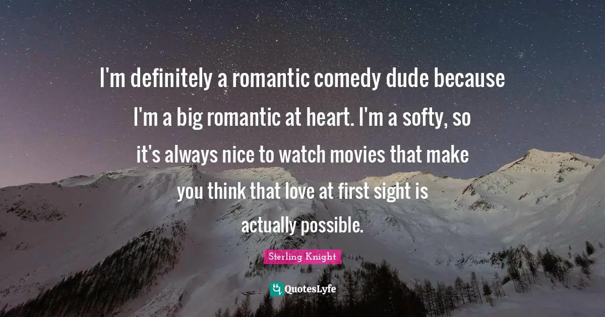 I'm definitely a romantic comedy dude because I'm a big romantic at heart. I'm a softy, so it's always nice to watch movies that make you think that love at first sight is actually possible.