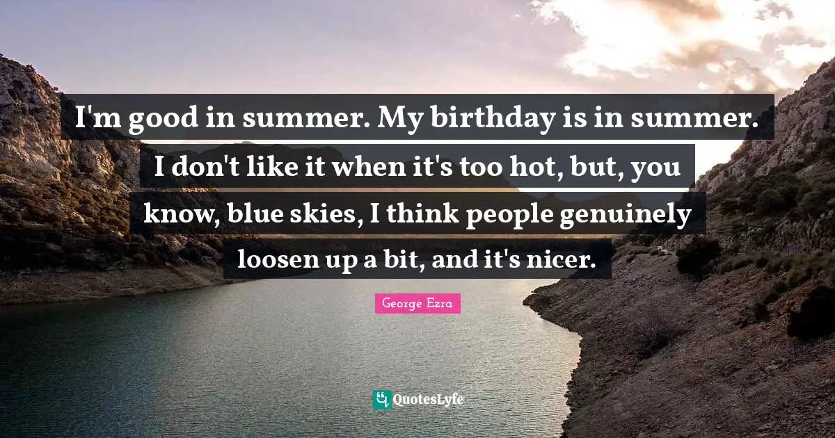 I'm good in summer. My birthday is in summer. I don't like it when it's too hot, but, you know, blue skies, I think people genuinely loosen up a bit, and it's nicer.