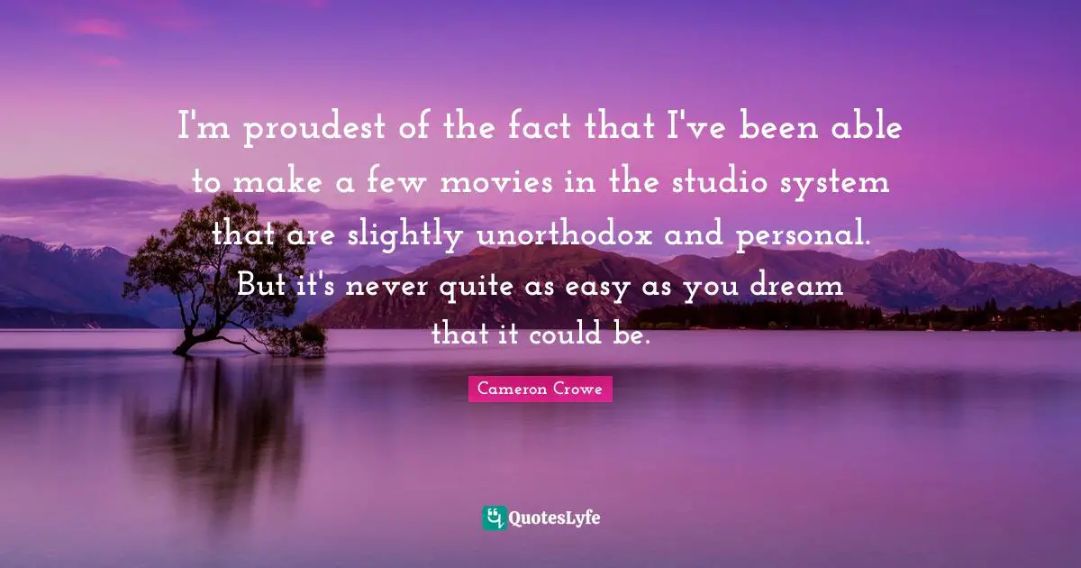 I'm proudest of the fact that I've been able to make a few movies in the studio system that are slightly unorthodox and personal. But it's never quite as easy as you dream that it could be.