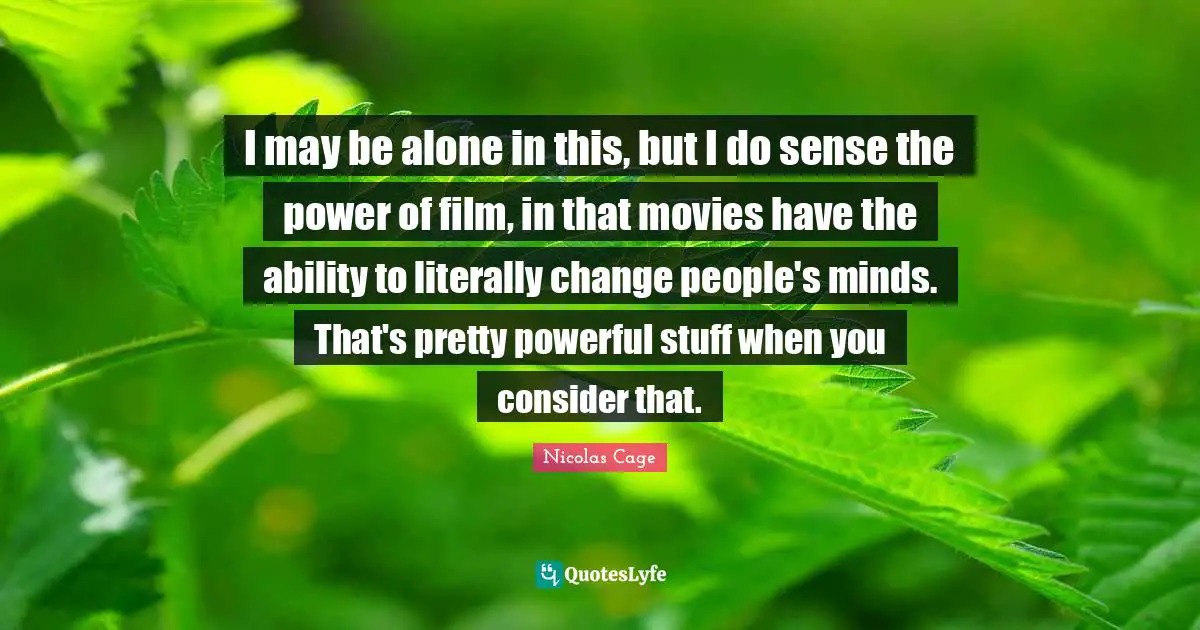 I may be alone in this, but I do sense the power of film, in that movies have the ability to literally change people's minds. That's pretty powerful stuff when you consider that.
