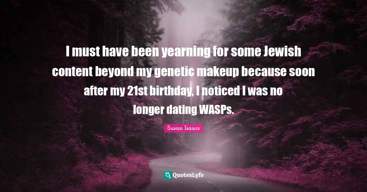 I must have been yearning for some Jewish content beyond my genetic makeup because soon after my 21st birthday, I noticed I was no longer dating WASPs.