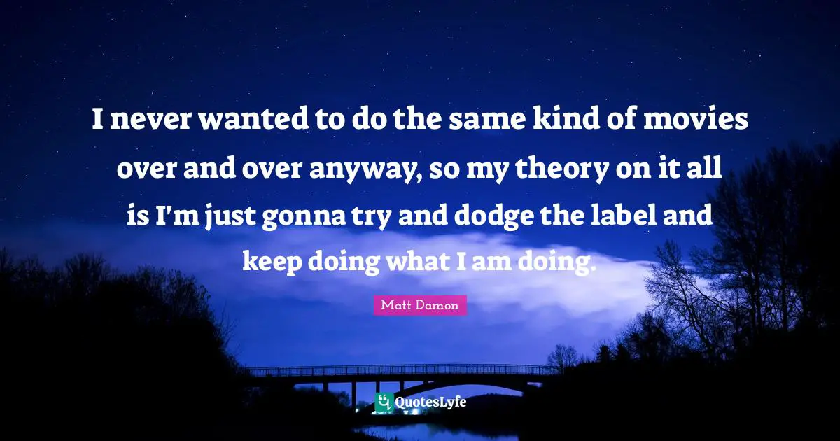 Matt Damon Quotes: "I never wanted to do the same kind of movies over and over anyway, so my theory on it all is I'm just gonna try and dodge the label and keep doing what I am doing."