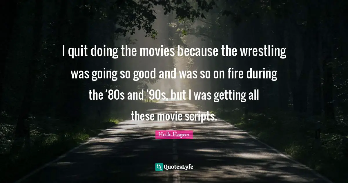 I quit doing the movies because the wrestling was going so good and was so on fire during the '80s and '90s, but I was getting all these movie scripts.