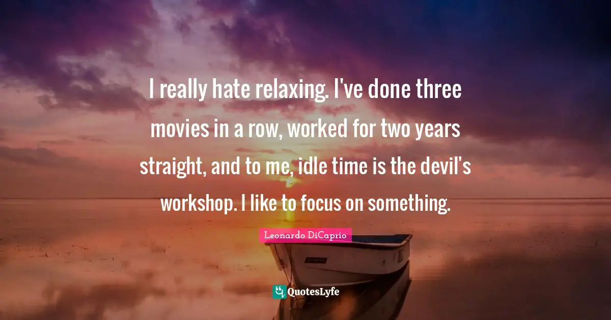 I really hate relaxing. I've done three movies in a row, worked for two years straight, and to me, idle time is the devil's workshop. I like to focus on something.