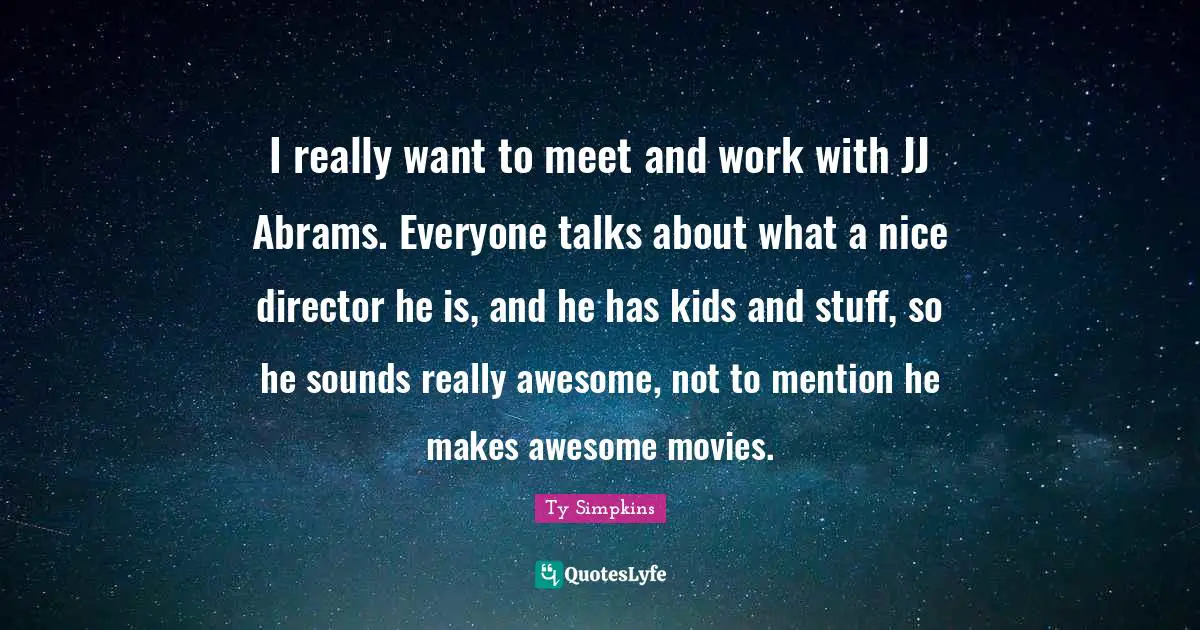 I really want to meet and work with JJ Abrams. Everyone talks about what a nice director he is, and he has kids and stuff, so he sounds really awesome, not to mention he makes awesome movies.
