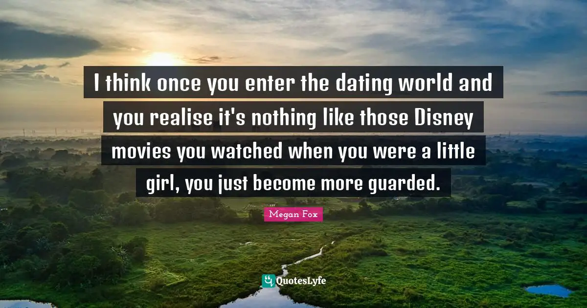 I think once you enter the dating world and you realise it's nothing like those Disney movies you watched when you were a little girl, you just become more guarded.