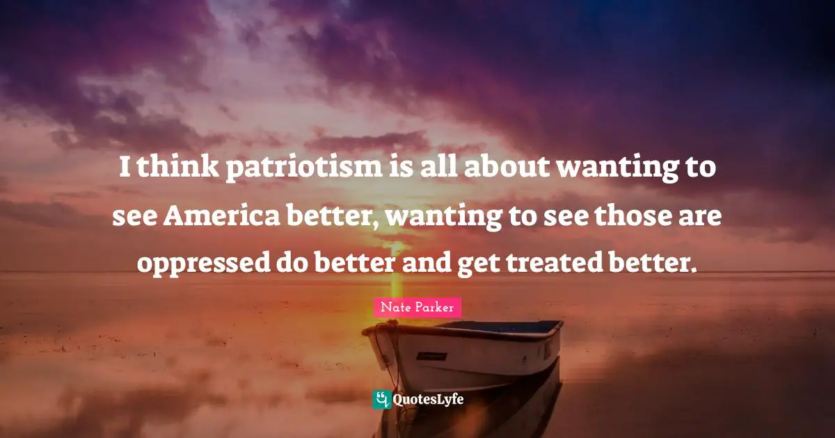 I think patriotism is all about wanting to see America better, wanting to see those are oppressed do better and get treated better.