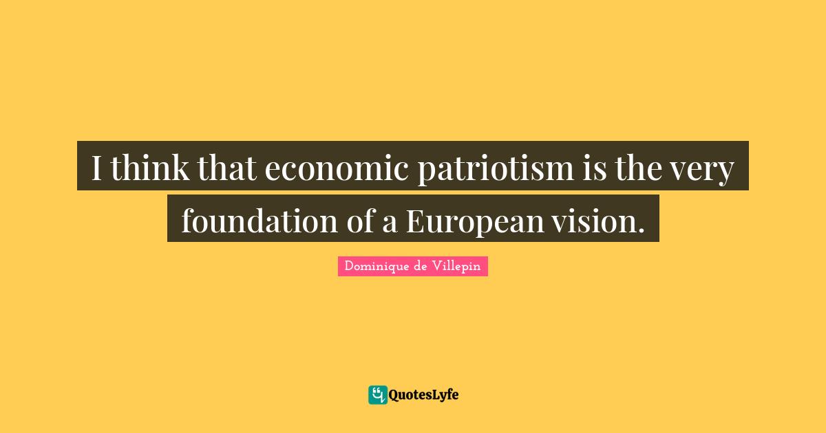 I think that economic patriotism is the very foundation of a European vision.