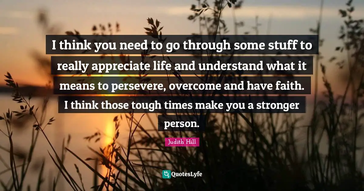 I think you need to go through some stuff to really appreciate life and understand what it means to persevere, overcome and have faith. I think those tough times make you a stronger person.