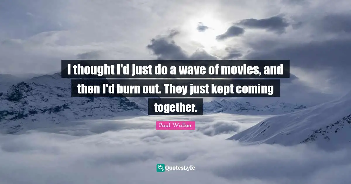 I thought I'd just do a wave of movies, and then I'd burn out. They just kept coming together.