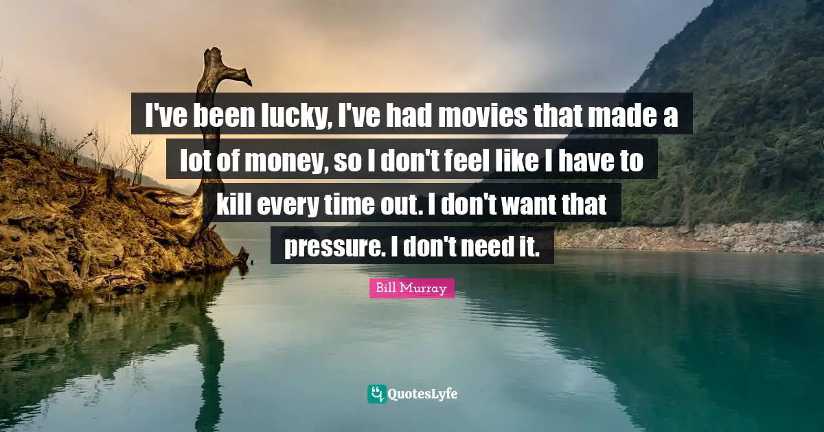 I've been lucky, I've had movies that made a lot of money, so I don't feel like I have to kill every time out. I don't want that pressure. I don't need it.