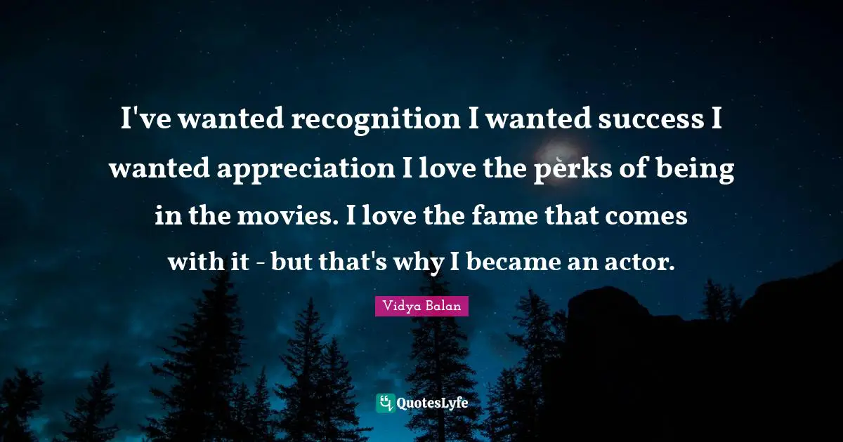 I've wanted recognition I wanted success I wanted appreciation I love the perks of being in the movies. I love the fame that comes with it - but that's why I became an actor.