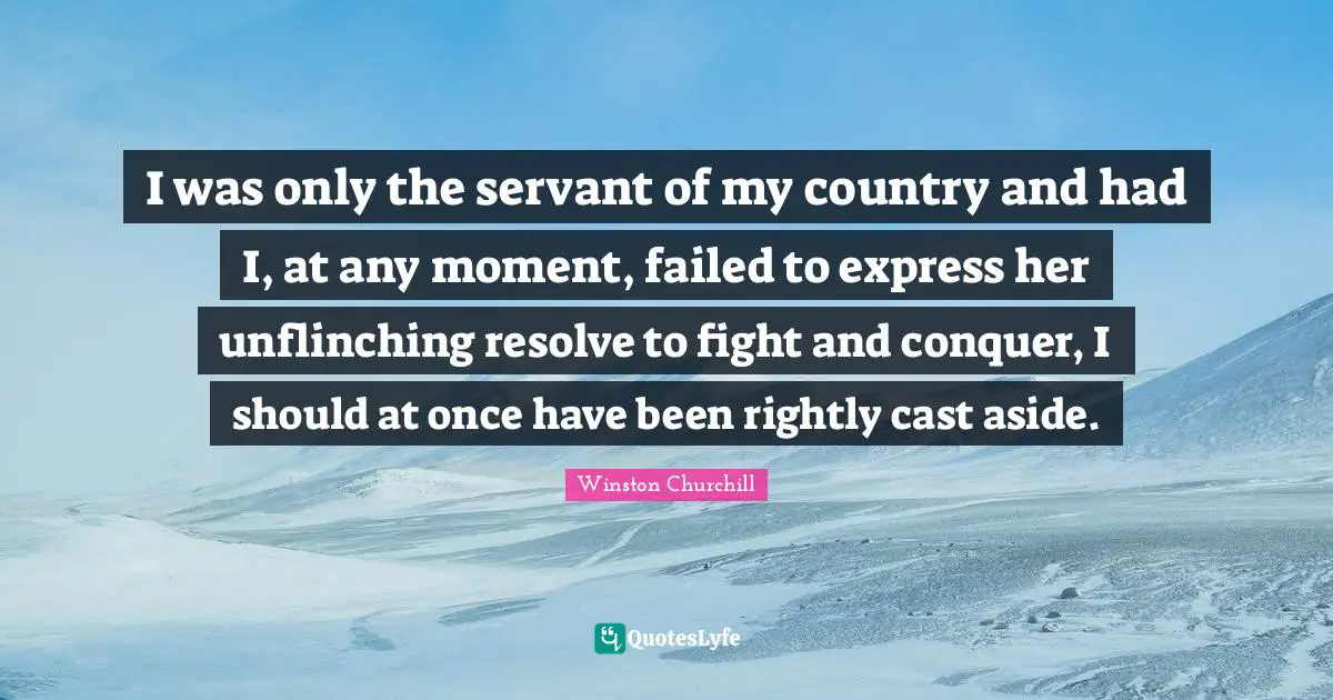 I was only the servant of my country and had I, at any moment, failed to express her unflinching resolve to fight and conquer, I should at once have been rightly cast aside.