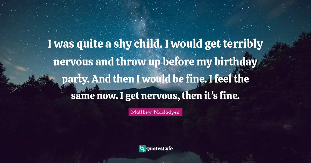 I was quite a shy child. I would get terribly nervous and throw up before my birthday party. And then I would be fine. I feel the same now. I get nervous, then it's fine.