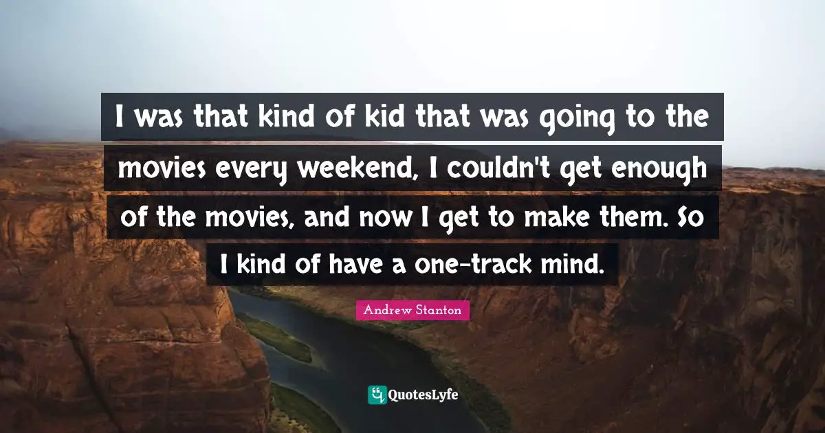 I was that kind of kid that was going to the movies every weekend, I couldn't get enough of the movies, and now I get to make them. So I kind of have a one-track mind.