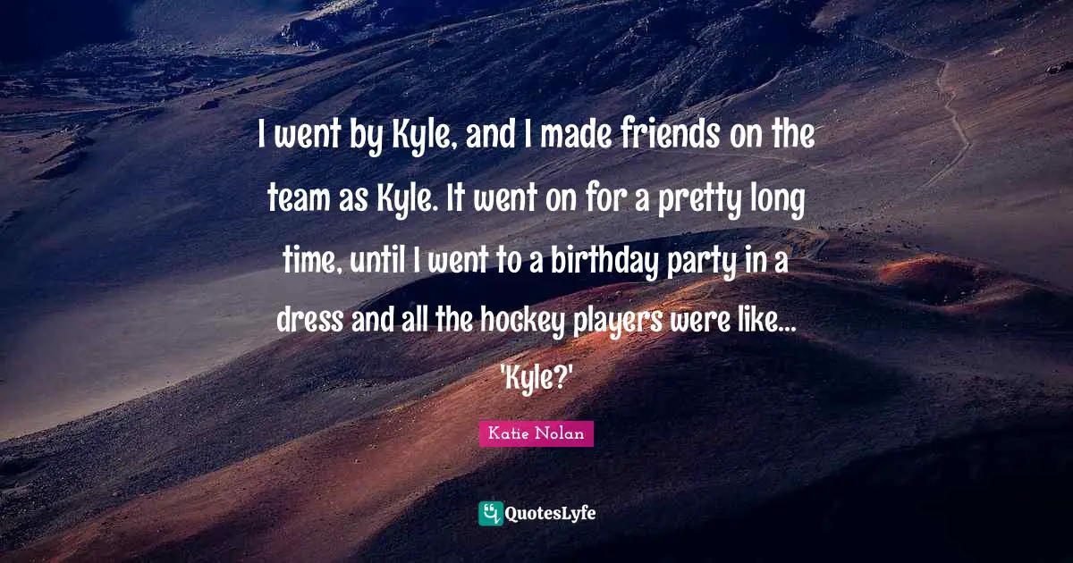 I went by Kyle, and I made friends on the team as Kyle. It went on for a pretty long time, until I went to a birthday party in a dress and all the hockey players were like... 'Kyle?'