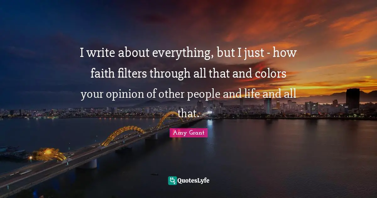 I write about everything, but I just - how faith filters through all that and colors your opinion of other people and life and all that.