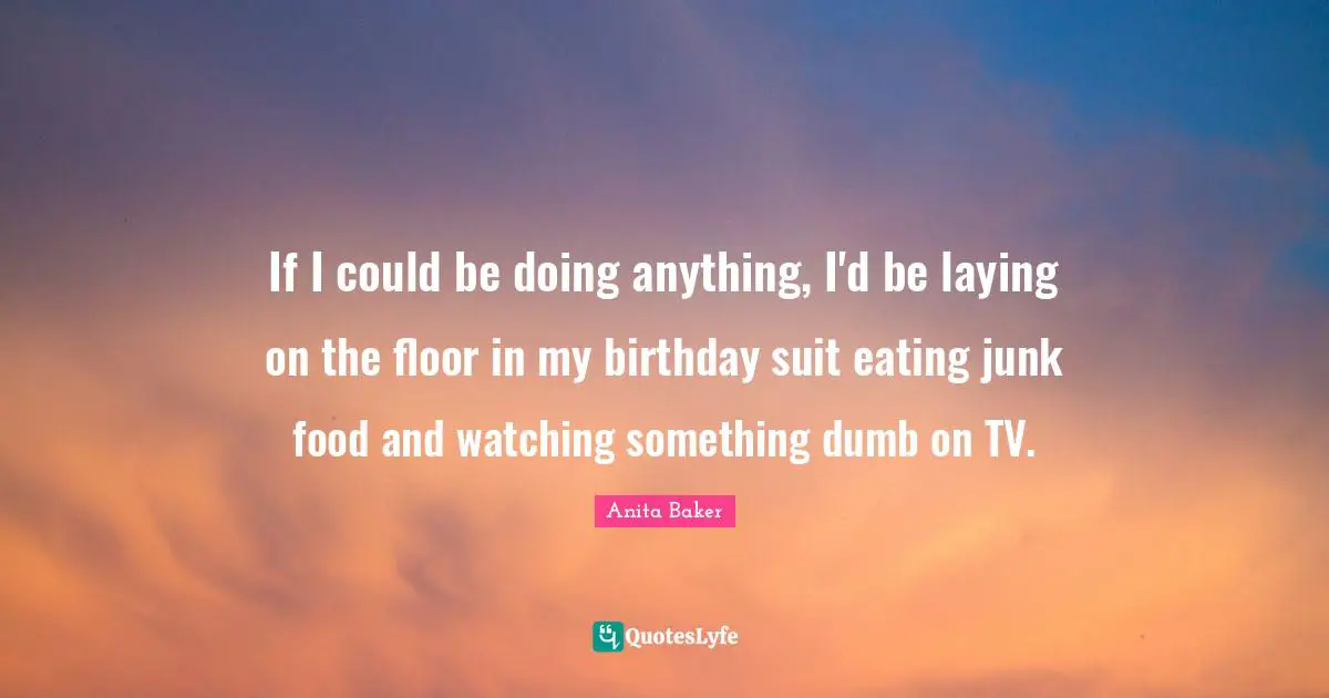 If I could be doing anything, I'd be laying on the floor in my birthday suit eating junk food and watching something dumb on TV.