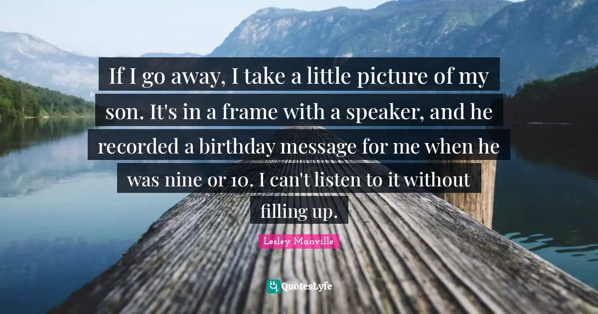 If I go away, I take a little picture of my son. It's in a frame with a speaker, and he recorded a birthday message for me when he was nine or 10. I can't listen to it without filling up.