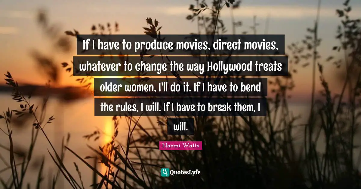 If I have to produce movies, direct movies, whatever to change the way Hollywood treats older women, I'll do it. If I have to bend the rules, I will. If I have to break them, I will.