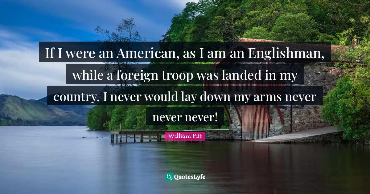 If I were an American, as I am an Englishman, while a foreign troop was landed in my country, I never would lay down my arms never never never!