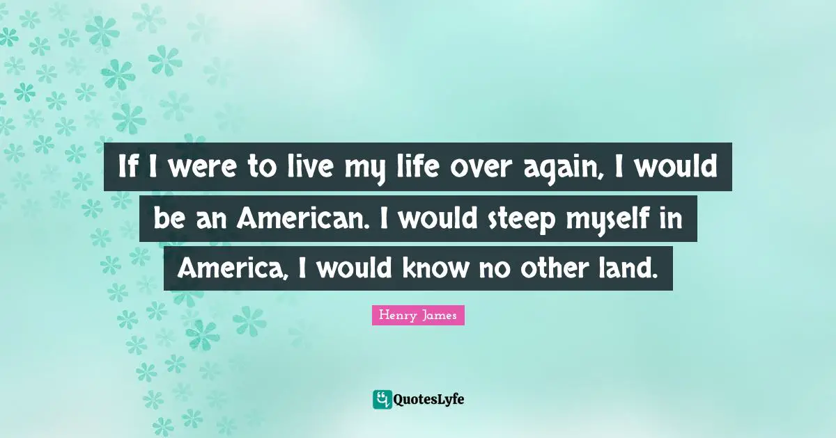 If I were to live my life over again, I would be an American. I would steep myself in America, I would know no other land.