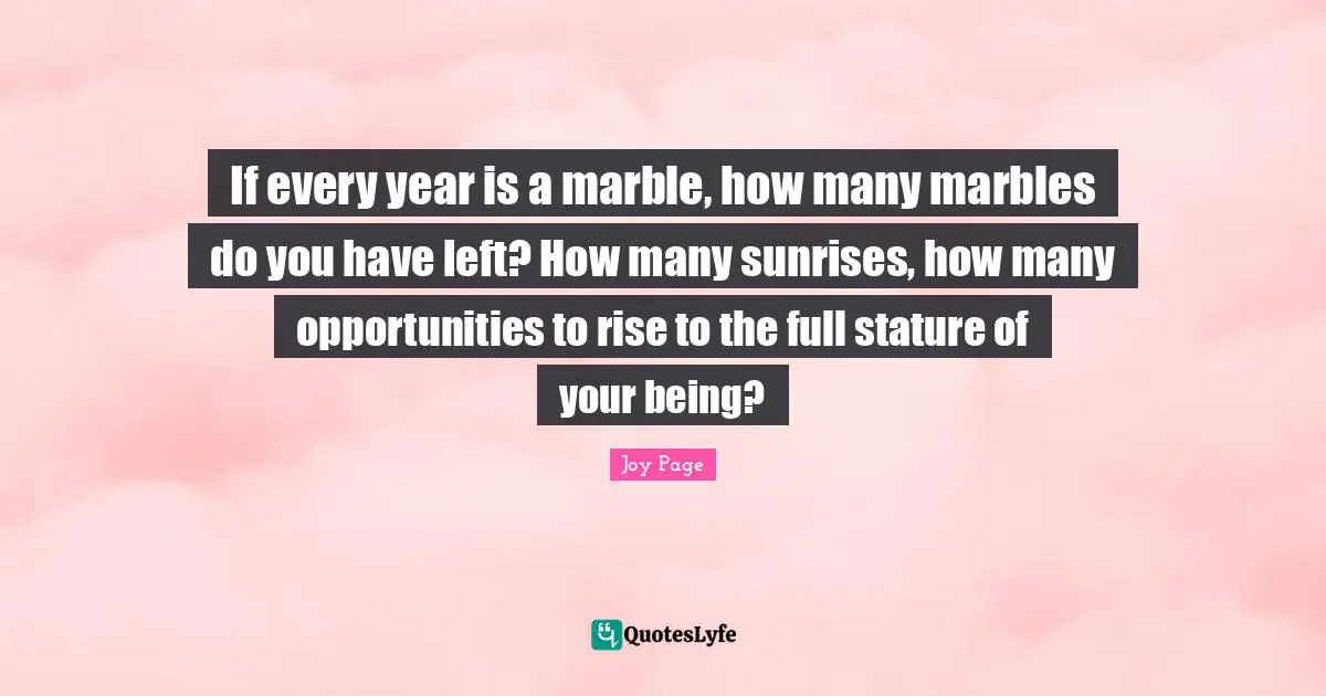 If every year is a marble, how many marbles do you have left? How many sunrises, how many opportunities to rise to the full stature of your being?