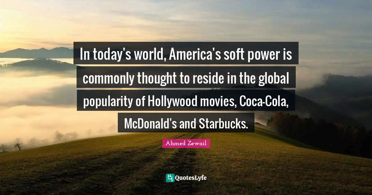 In today's world, America's soft power is commonly thought to reside in the global popularity of Hollywood movies, Coca-Cola, McDonald's and Starbucks.