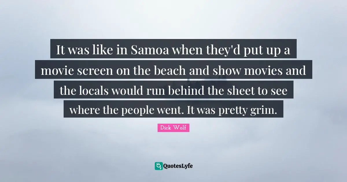 It was like in Samoa when they'd put up a movie screen on the beach and show movies and the locals would run behind the sheet to see where the people went. It was pretty grim.