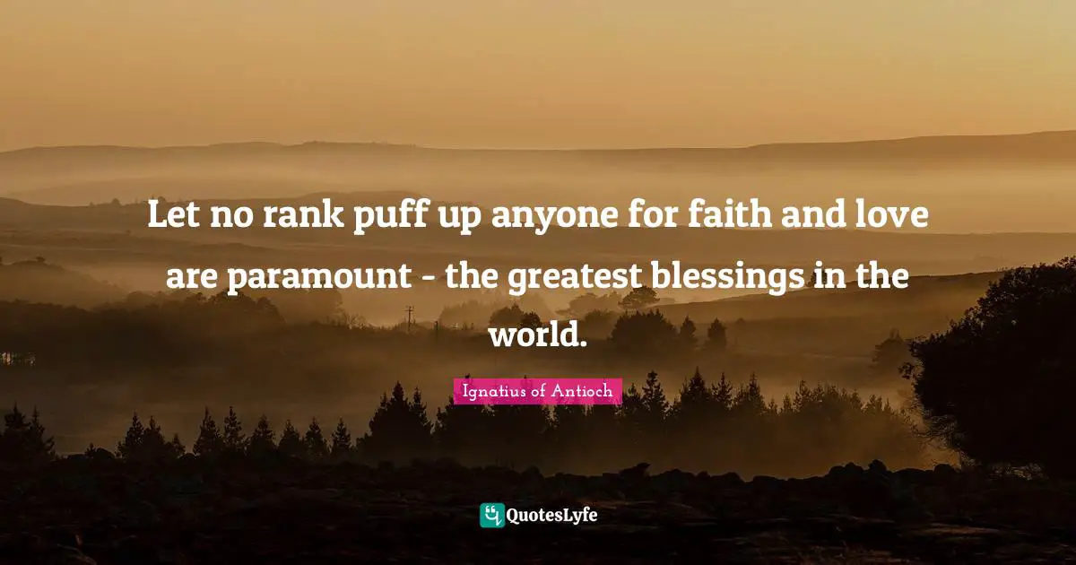 Let no rank puff up anyone for faith and love are paramount - the greatest blessings in the world.