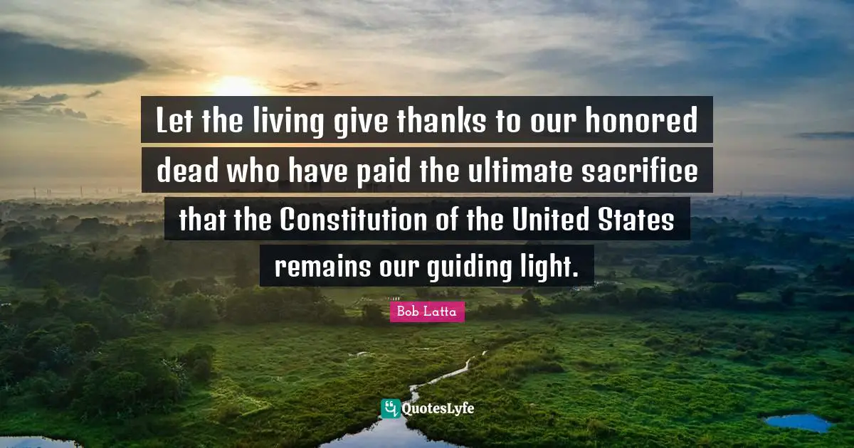 Let the living give thanks to our honored dead who have paid the ultimate sacrifice that the Constitution of the United States remains our guiding light.