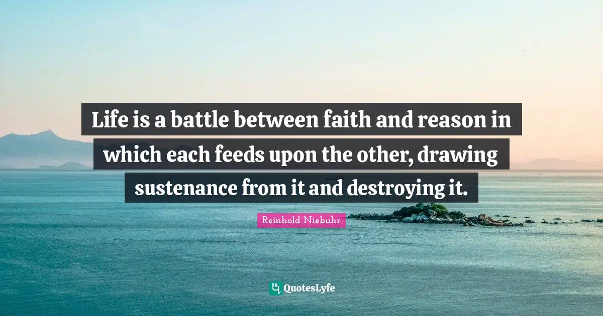 Reinhold Niebuhr Quotes: "Life is a battle between faith and reason in which each feeds upon the other, drawing sustenance from it and destroying it."