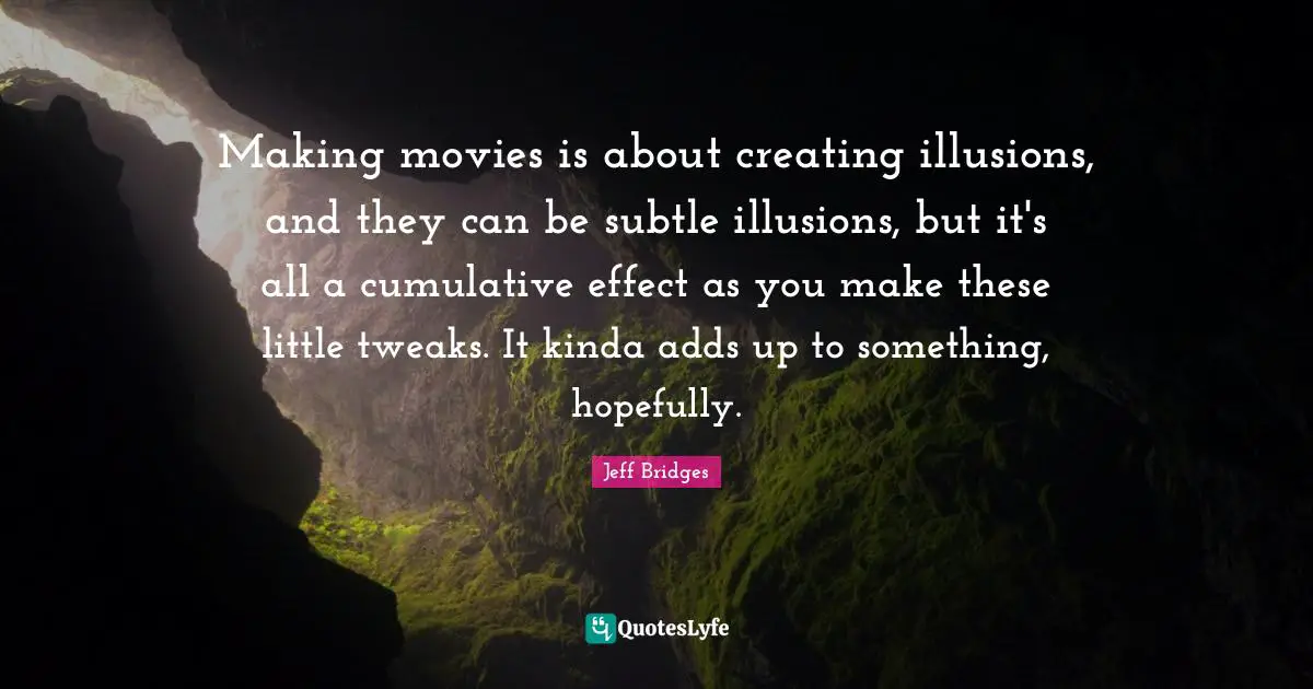 Making movies is about creating illusions, and they can be subtle illusions, but it's all a cumulative effect as you make these little tweaks. It kinda adds up to something, hopefully.