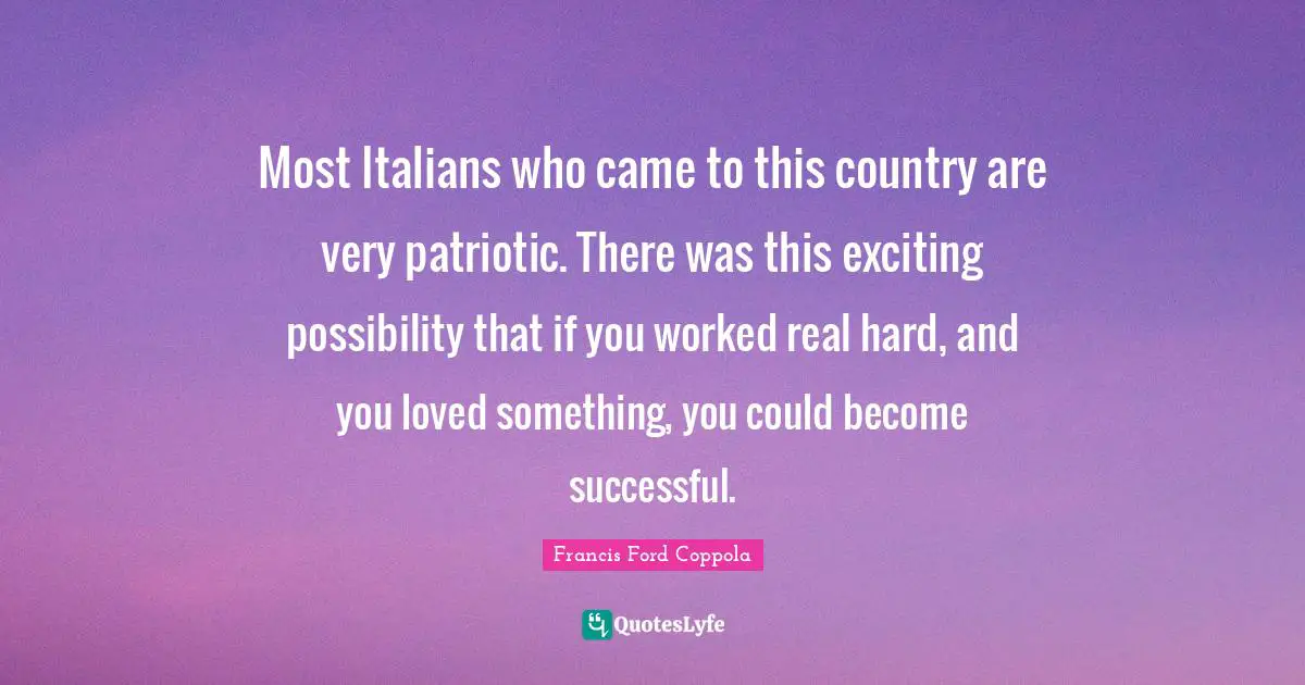 Most Italians who came to this country are very patriotic. There was this exciting possibility that if you worked real hard, and you loved something, you could become successful.