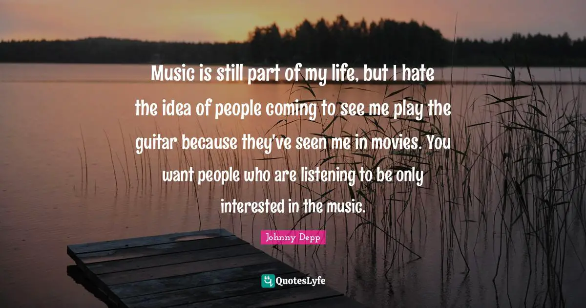 Music is still part of my life, but I hate the idea of people coming to see me play the guitar because they've seen me in movies. You want people who are listening to be only interested in the music.