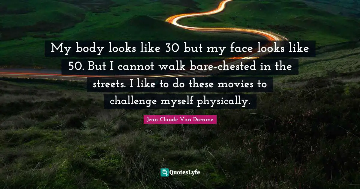 Jean-Claude Van Damme Quotes: "My body looks like 30 but my face looks like 50. But I cannot walk bare-chested in the streets. I like to do these movies to challenge myself physically."