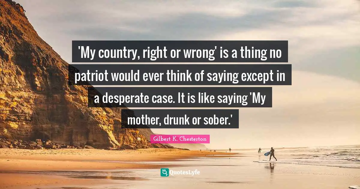 Gilbert K. Chesterton Quotes: 'My country, right or wrong' is a thing no patriot would ever think of saying except in a desperate case. It is like saying 'My mother, drunk or sober.'